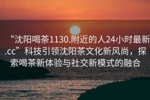 “沈陽喝茶1130.附近的人24小時最新.cc”科技引領沈陽茶文化新風尚，探索喝茶新體驗與社交新模式的融合