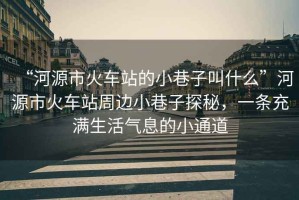 “河源市火車(chē)站的小巷子叫什么”河源市火車(chē)站周邊小巷子探秘，一條充滿(mǎn)生活氣息的小通道