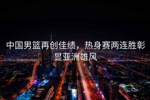 中國男籃再創佳績，熱身賽兩連勝彰顯亞洲雄風