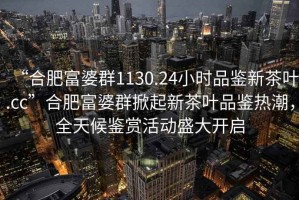 “合肥富婆群1130.24小時品鑒新茶葉.cc”合肥富婆群掀起新茶葉品鑒熱潮，全天候鑒賞活動盛大開啟