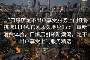 “口爆店足不出戶享受服務上門任你挑選1114A.官網(wǎng)永久地址1.cc”革新消費體驗，口爆店引領新潮流，足不出戶享受上門服務精選