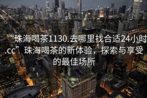 “珠海喝茶1130.去哪里找合適24小時.cc”珠海喝茶的新體驗，探索與享受的最佳場所
