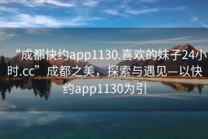 “成都快約app1130.喜歡的妹子24小時.cc”成都之美，探索與遇見—以快約app1130為引
