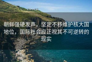 朝鮮強硬發聲，堅定不移維護核大國地位，國際社會應正視其不可逆轉的現實