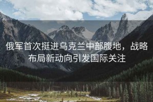 俄軍首次挺進烏克蘭中部腹地，戰(zhàn)略布局新動向引發(fā)國際關注