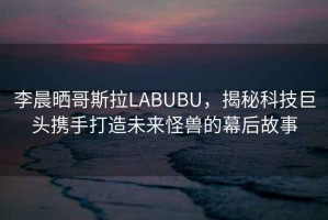 李晨曬哥斯拉LABUBU，揭秘科技巨頭攜手打造未來怪獸的幕后故事