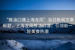 “推油口爆上海龍鳳”當日新聞文章標題，上海龍鳳推油口爆，引領新一輪美食熱潮