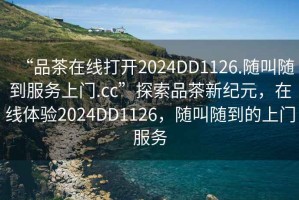 “品茶在線打開(kāi)2024DD1126.隨叫隨到服務(wù)上門.cc”探索品茶新紀(jì)元，在線體驗(yàn)2024DD1126，隨叫隨到的上門服務(wù)
