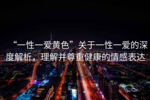 “一性一愛黃色”關(guān)于一性一愛的深度解析，理解并尊重健康的情感表達