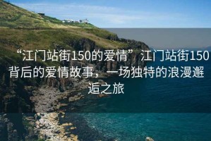“江門站街150的愛情”江門站街150背后的愛情故事，一場獨特的浪漫邂逅之旅