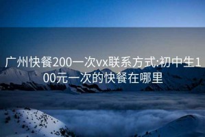 廣州快餐200一次vx聯系方式:初中生100元一次的快餐在哪里