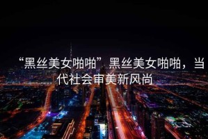 “黑絲美女啪啪”黑絲美女啪啪，當(dāng)代社會(huì)審美新風(fēng)尚
