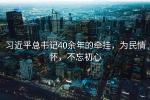 習近平總書記40余年的牽掛，為民情懷，不忘初心