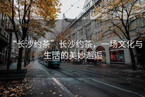 “長沙約茶”長沙約茶，一場文化與生活的美妙邂逅