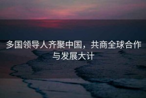 多國領導人齊聚中國，共商全球合作與發展大計