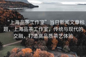 “上海品茶工作室”當日新聞文章標題，上海品茶工作室，傳統與現代的交融，打造高品質茶藝體驗