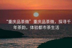“重慶品茶微”重慶品茶微，探尋千年茶韻，體驗都市茶生活