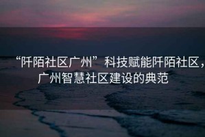 “阡陌社區廣州”科技賦能阡陌社區，廣州智慧社區建設的典范