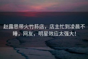 趙露思帶火竹蓀店，店主忙到凌晨不睡，網友，明星效應太強大！