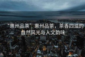 “惠州品茶”惠州品茶，茶香四溢的自然風(fēng)光與人文韻味