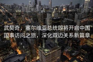 武契奇，塞爾維亞總統即將開啟中國國事訪問之旅，深化雙邊關系新篇章