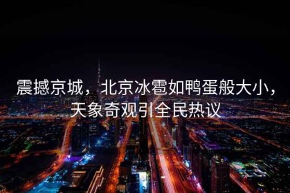 震撼京城，北京冰雹如鴨蛋般大小，天象奇觀引全民熱議