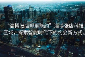 “淄博張店哪里能約”淄博張店科技區(qū)域，探索智能時代下的約會新方式