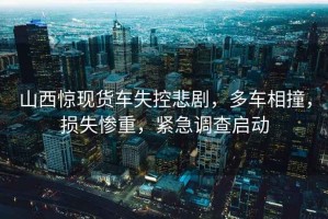 山西驚現(xiàn)貨車失控悲劇，多車相撞，損失慘重，緊急調查啟動