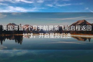 美國滯留9個月宇航員乘飛船啟程返回地球，開啟星際歸途