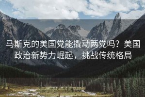 馬斯克的美國黨能撬動兩黨嗎？美國政治新勢力崛起，挑戰傳統格局