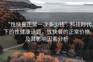 “性快餐正常一次多少錢”科技時代下的性健康話題，性快餐的正常價格及其影響因素分析