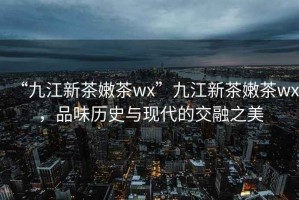 “九江新茶嫩茶wx”九江新茶嫩茶wx，品味歷史與現(xiàn)代的交融之美