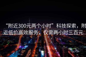 “附近300元兩個小時”科技探索，附近低價高效服務，僅需兩小時三百元