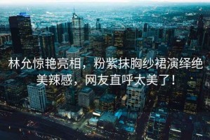 林允驚艷亮相，粉紫抹胸紗裙演繹絕美辣感，網友直呼太美了！