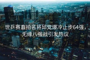 世乒賽直拍名將邱黨爆冷止步64強，無緣八強戰(zhàn)引發(fā)熱議