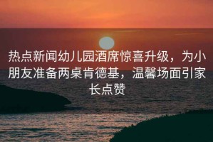 熱點新聞幼兒園酒席驚喜升級，為小朋友準備兩桌肯德基，溫馨場面引家長點贊