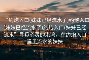 “約炮入口(妹妹已經流水了)約炮入口(妹妹已經流水了)約炮入口(妹妹已經流水”尋覓心靈的港灣，在約炮入口遇見流水的妹妹