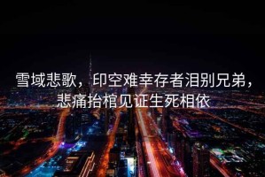 雪域悲歌，印空難幸存者淚別兄弟，悲痛抬棺見證生死相依