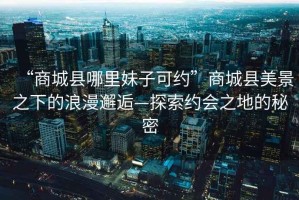 “商城縣哪里妹子可約”商城縣美景之下的浪漫邂逅—探索約會之地的秘密
