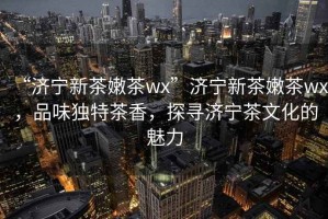 “濟(jì)寧新茶嫩茶wx”濟(jì)寧新茶嫩茶wx，品味獨(dú)特茶香，探尋濟(jì)寧茶文化的魅力