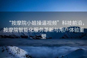 “按摩院小姐操逼視頻”科技前沿，按摩院智能化服務革新與用戶體驗重塑