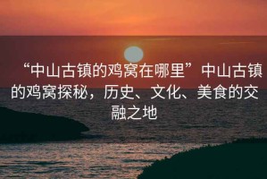 “中山古鎮(zhèn)的雞窩在哪里”中山古鎮(zhèn)的雞窩探秘，歷史、文化、美食的交融之地