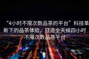 “4小時不限次數品茶的平臺”科技革新下的品茶體驗，打造全天候四小時不限次數品茶平臺