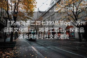 “蘇州喝茶二四七399品茶qq”蘇州品茶文化盛行，喝茶二四七，探索品茶新風尚與社交新潮流