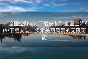 “全國(guó)空降app下載安裝”全國(guó)空降A(chǔ)PP下載安裝，探索美麗風(fēng)景的無(wú)限可能