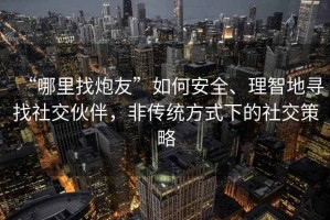 “哪里找炮友”如何安全、理智地尋找社交伙伴，非傳統(tǒng)方式下的社交策略