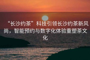 “長沙約茶”科技引領長沙約茶新風尚，智能預約與數字化體驗重塑茶文化