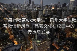 “泉州喝茶wx大學生”泉州大學生喝茶微信新風尚，品茗文化在校園中的傳承與發展
