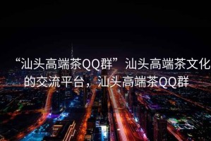 “汕頭高端茶QQ群”汕頭高端茶文化的交流平臺(tái)，汕頭高端茶QQ群