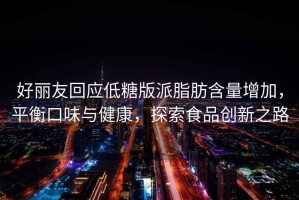 好麗友回應低糖版派脂肪含量增加，平衡口味與健康，探索食品創新之路